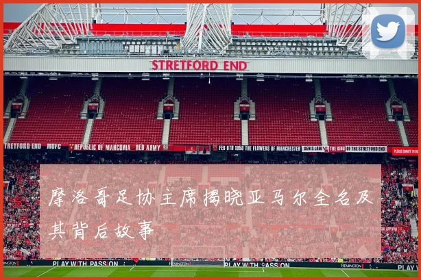 摩洛哥足协主席揭晓亚马尔全名及其背后故事