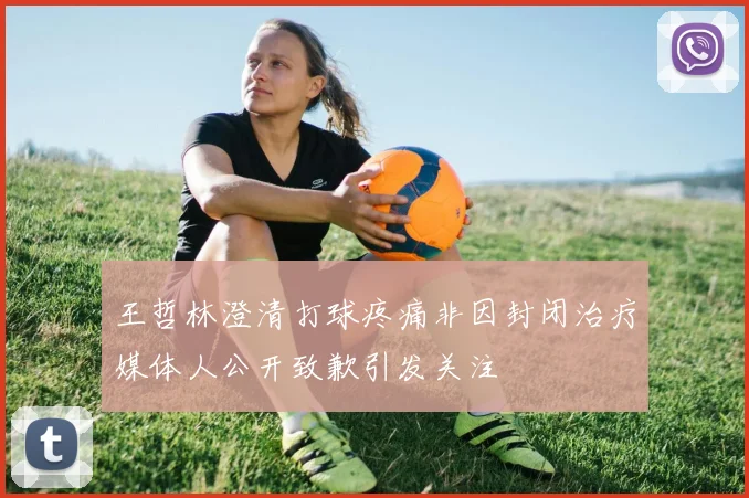 王哲林澄清打球疼痛非因封闭治疗媒体人公开致歉引发关注