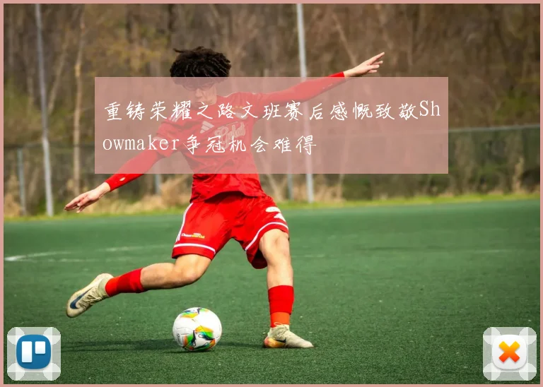 重铸荣耀之路文班赛后感慨致敬Showmaker争冠机会难得