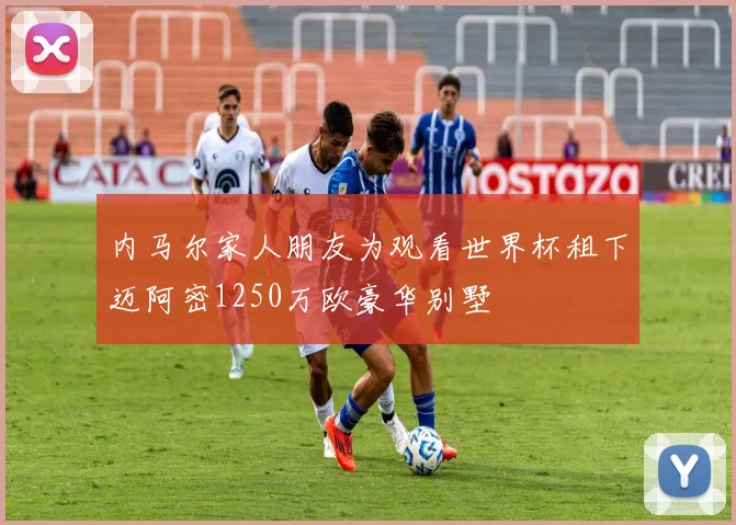 内马尔家人朋友为观看世界杯租下迈阿密1250万欧豪华别墅