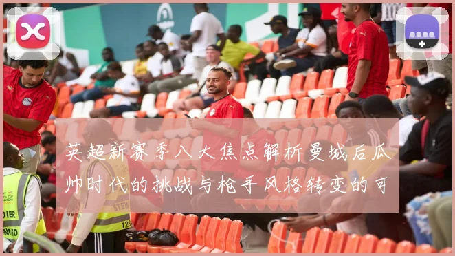 英超新赛季八大焦点解析曼城后瓜帅时代的挑战与枪手风格转变的可能性