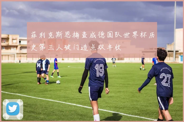 菲利克斯恩梅查成德国队世界杯历史第三人破门造点双丰收