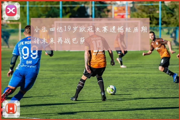 小法回忆19岁欧冠决赛遗憾经历期待未来再战巴萨