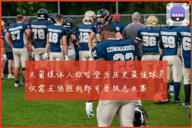 火箭媒体人称哈登为历史最佳球员仅需五场胜利即可晋级总决赛