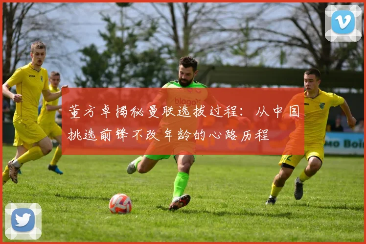 董方卓揭秘曼联选拔过程：从中国挑选前锋不改年龄的心路历程