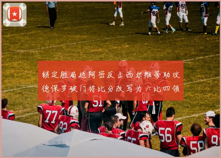 锁定胜局迈阿密反击西尔维蒂助攻德保罗破门将比分改写为六比四领先费城