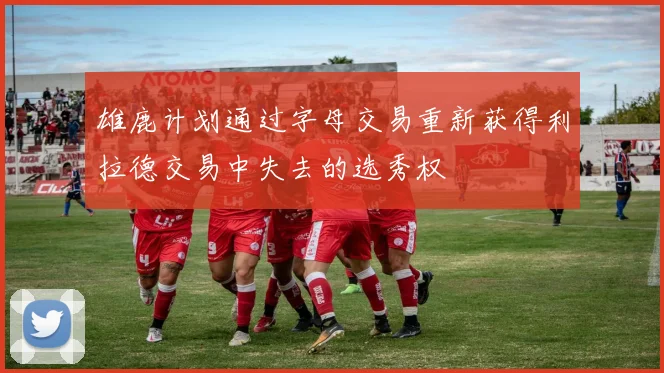 雄鹿计划通过字母交易重新获得利拉德交易中失去的选秀权