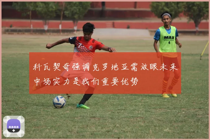 科瓦契奇强调克罗地亚需放眼未来中场实力是我们重要优势