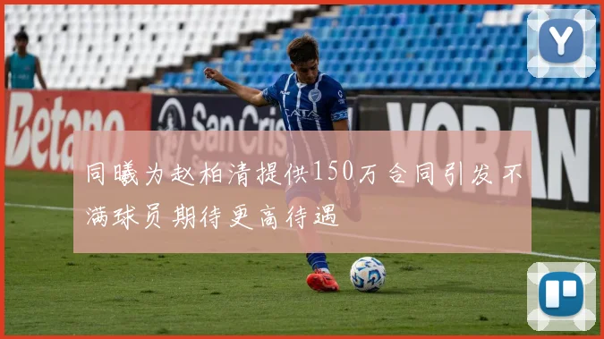同曦为赵柏清提供150万合同引发不满球员期待更高待遇