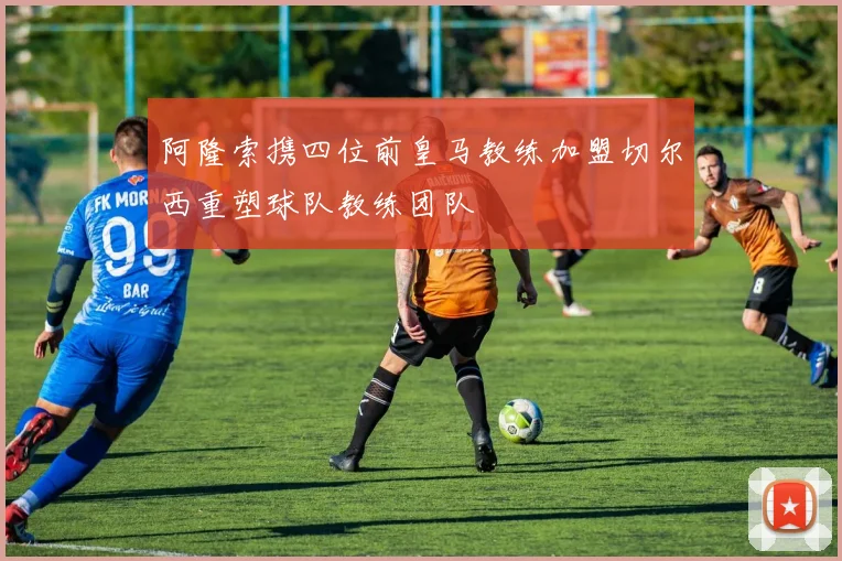 阿隆索携四位前皇马教练加盟切尔西重塑球队教练团队