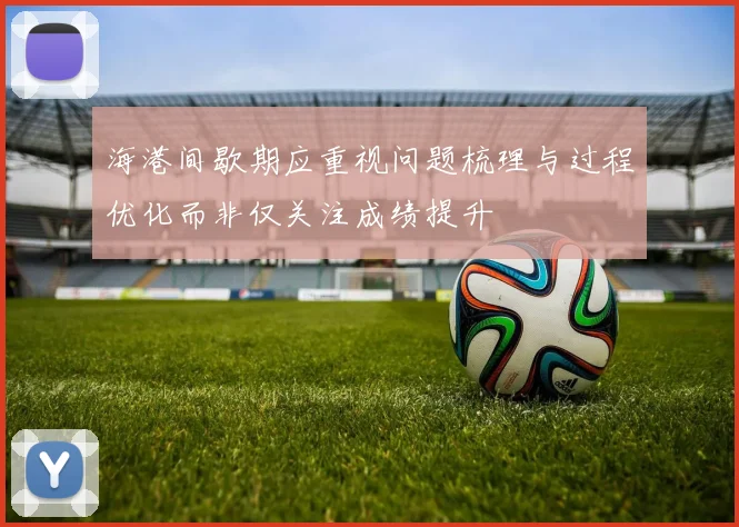 海港间歇期应重视问题梳理与过程优化而非仅关注成绩提升
