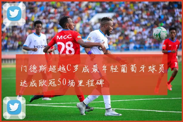 门德斯超越C罗成最年轻葡萄牙球员达成欧冠50场里程碑