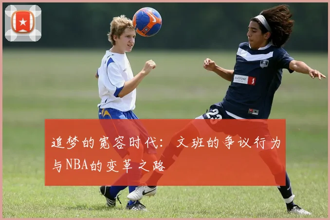 追梦的宽容时代:文班的争议行为与NBA的变革之路