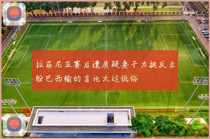 拉菲尼亚赛后遭质疑妻子力挺反击盼巴西输的言论太过低俗