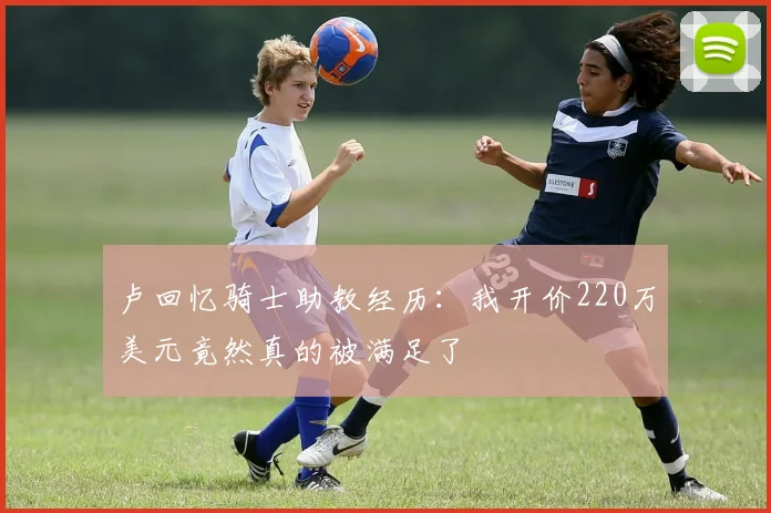 卢回忆骑士助教经历：我开价220万美元竟然真的被满足了