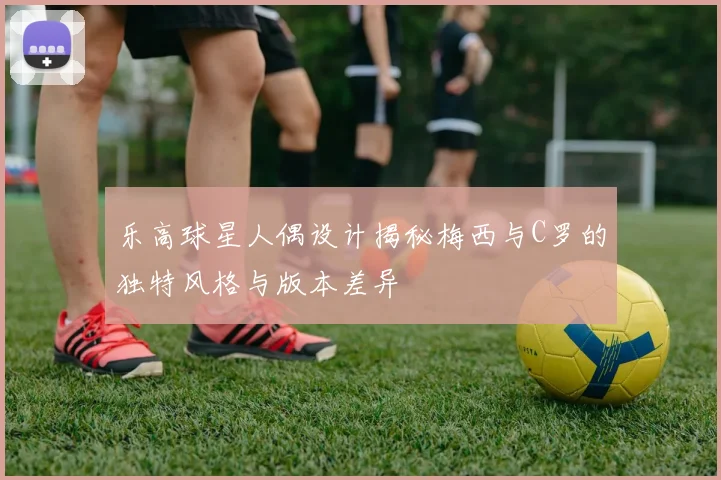 乐高球星人偶设计揭秘梅西与C罗的独特风格与版本差异