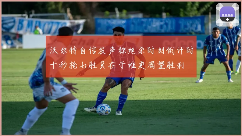 沃尔特自信发声称绝杀时刻倒计时十秒抢七胜负在于谁更渴望胜利