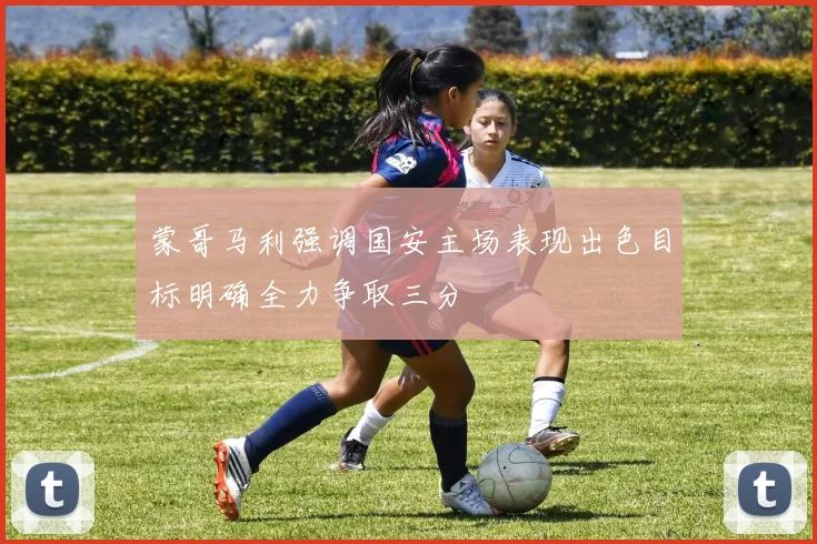 蒙哥马利强调国安主场表现出色目标明确全力争取三分