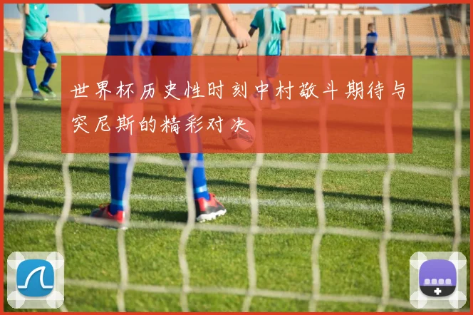 世界杯历史性时刻中村敬斗期待与突尼斯的精彩对决