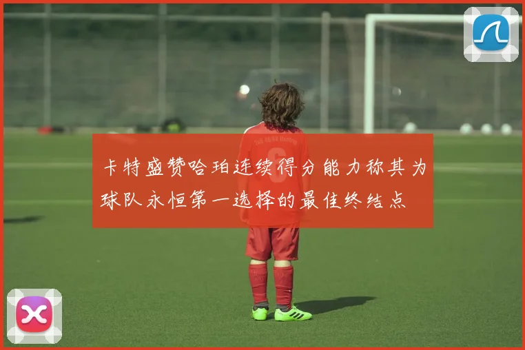 卡特盛赞哈珀连续得分能力称其为球队永恒第一选择的最佳终结点
